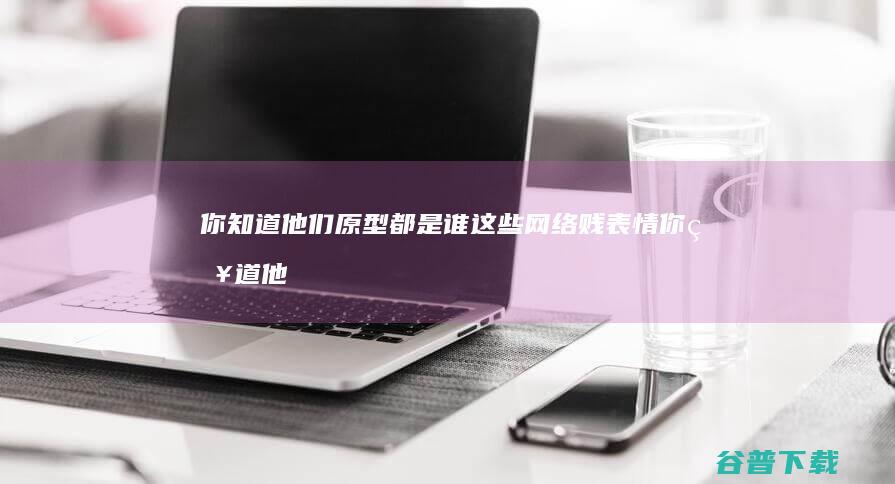 你知道他们原型都是谁 这些网络贱表情 (你知道他们原来是好的,是好的)